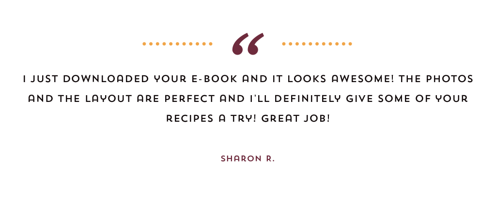 "I just downloaded your e-book and it looks awesome! The photos and layout are perfect and I'll definitely give some of your recipes a try! Great job!" from Sharon R.