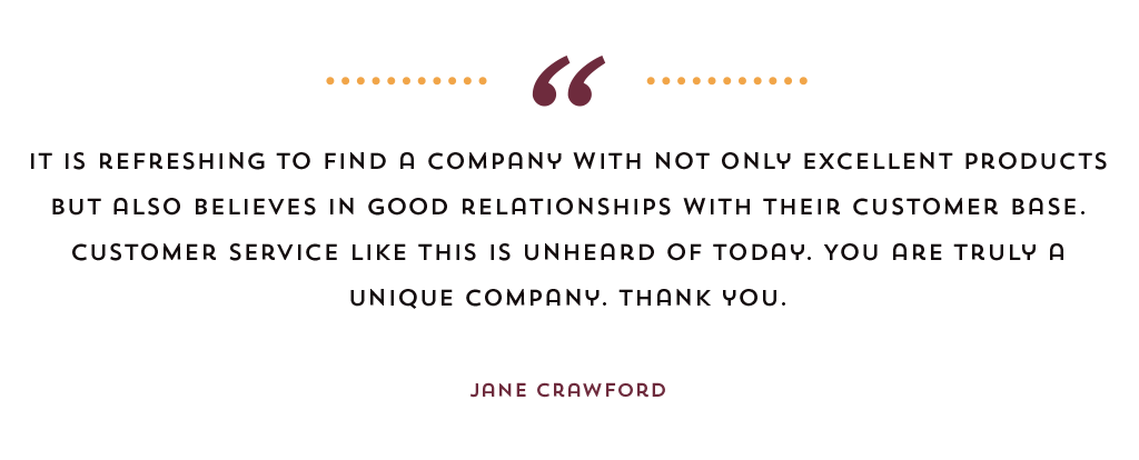 "It is refreshing to find a company with not only excellent products but also believes in good relationships with their customer base. Customer service like this is unheard of today. You are truly a unique company. Thank you." Jane Crawford