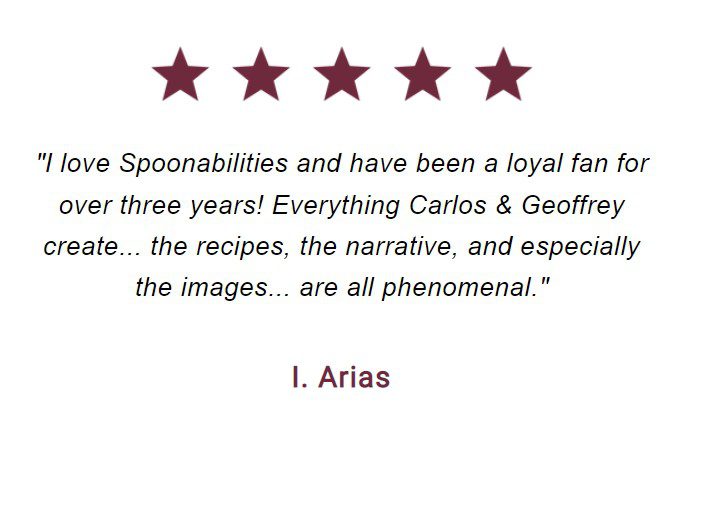 "I love Spoonabilities and have been a loyal fan for over three years! Everything Carlos & Geoffrey create... the recipes, the narrative, and especially the images... are all phenomenal." I. Arias